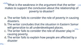 What is the weakness in the argument that the writer
makes to support the conclusion about the relationship of
poverty to disaster?
a. The writer fails to consider the role of poverty in causing
disasters.
b. The writer concludes that the situation in Eastern Samar
will generalize to all underdeveloped places.
c. The writer fails to consider the role of disaster play in
causing poverty.
d. The writer fails to explain how people are affected by a
disaster
 