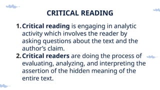 CRITICAL READING
1.Critical reading is engaging in analytic
activity which involves the reader by
asking questions about the text and the
author’s claim.
2.Critical readers are doing the process of
evaluating, analyzing, and interpreting the
assertion of the hidden meaning of the
entire text.
 