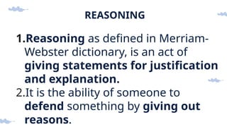 REASONING
1.Reasoning as defined in Merriam-
Webster dictionary, is an act of
giving statements for justification
and explanation.
2.It is the ability of someone to
defend something by giving out
reasons.
 