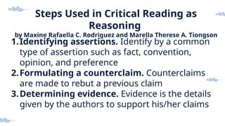 Steps Used in Critical Reading as
Reasoning
by Maxine Rafaella C. Rodriguez and Marella Therese A. Tiongson
1.Identifying assertions. Identify by a common
type of assertion such as fact, convention,
opinion, and preference
2.Formulating a counterclaim. Counterclaims
are made to rebut a previous claim
3.Determining evidence. Evidence is the details
given by the authors to support his/her claims
 