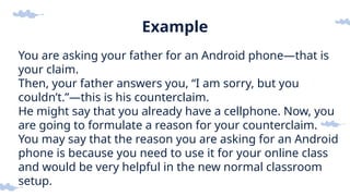 Example
You are asking your father for an Android phone—that is
your claim.
Then, your father answers you, “I am sorry, but you
couldn’t.”—this is his counterclaim.
He might say that you already have a cellphone. Now, you
are going to formulate a reason for your counterclaim.
You may say that the reason you are asking for an Android
phone is because you need to use it for your online class
and would be very helpful in the new normal classroom
setup.
 