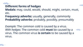 Different forms of hedges
Modals: may, could, would, should, might, certain, must,
etc.
Frequency adverbs: usually, generally, commonly
Probability adverbs: probably, possibly, presumably
Example: The common cold is caused by a virus.
With hedges: The common cold must be caused by a
virus. The common virus is certain to be caused by a
virus.
 