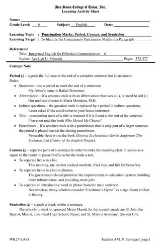 Deo Roma College of Tanza, Inc.
Learning Activity Sheet
Name: ______________________________________________________________________
Grade Level: 6 Subject: English Date: ___________________
Learning Topic : Punctuation Marks: Period, Comma, and Semicolon
Learning Target : To Identify the Unnecessary Punctuation Marks in a Paragraph
References:
Title: Integrated English for Effective Communication 6
Author: Ace Lyn U. Miranda Pages: 375-377
WK25-LAS1 Teacher AM. P. Springael_page1
Concept Note
Period (.) – signals the full stop or the end of a complete sentence that is statement.
Rules:
 Statement – use a period to mark the end of a statement.
My father’s name is Rafael Borromeo.
 Abbreviation – if a sentence ends with an abbreviation that uses a (.), no need to add (.)
Our medical director is Maria Mendoza, M.D.
 Indirect questions – the question mark is replaced by a period in indirect questions.
Laura asked if she could come to your house tomorrow.
 Title – punctuation mark of a title is retained if it is found at the end of the sentence.
I have not read the book Who Moved My Cheese?
 Parentheses – if a sentence ends with a parentheses that is only part of a larger sentence,
the period is placed outside the closing parentheses.
Venerable Bede wrote the book Historia Ecclesiastica Gentis Anglorum (The
Ecclasiastical History of the English People).
Comma (,) – separate parts of a sentence in order to make the meaning clear. It serves as a
signal to the reader to pause briefly as he/she reads a text,
 To separate items in a list.
This morning, my mother cooked omelette, fried rice, and fish for breakfast.
 To separate items in a lsit or phrases.
The government should prioritize the improvement on educationl system, building
more infrastructure, and providing more jobs.
 To separate an introductory word or phrase from the main sentence.
Nevertheless, many scholars consider “Caedmon’s Hymn” as a significant artifact
in history.
Semicolon (;) – signals a break within a sentence.
The schools invited to represent Metro Manila for the annual parade are St. John the
Baptist, Manila; Jose Rizal High School, Pasay; and St. Mary’s Academy, Quezon City.
 