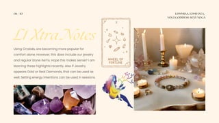 L1 Xtra Notes
06 / 10 LDMMIAA, LDMYOGA,
YOGI GODDESS-SEXY YOGA
Using Crystals, are becoming more popular for
comfort alone. However, this does include our jewelry
and regular stone items. Hope this makes sense? I am
learning these highlights recently. Also If Jewelry
appears Gold or Real Diamonds, that can be used as
well. Setting energy intentions can be used in sessions.
 