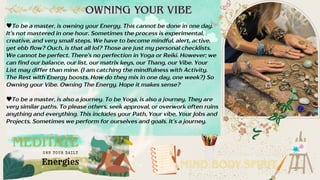 To be a master, is owning your Energy. This cannot be done in one day.
It’s not mastered in one hour. Sometimes the process is experimental,
creative, and very small steps. We have to become mindful, alert, active,
yet ebb flow? Ouch, is that all lol? Those are just my personal checklists.
We cannot be perfect. There’s no perfection in Yoga or Reiki. However; we
can find our balance, our list, our matrix keys, our Thang, our Vibe. Your
List may differ than mine. (I am catching the mindfulness with Activity.
The Rest with Energy boosts. How do they mix in one day, one week?) So
Owning your Vibe. Owning The Energy. Hope it makes sense?
To be a master, is also a journey. To be Yoga, is also a journey. They are
very similar paths. To please others, seek approval, or overwork often ruins
anything and everything. This includes your Path, Your vibe, Your Jobs and
Projects. Sometimes we perform for ourselves and goals. It’s a journey.
MEDITATE
MIND.BODY.SPIRIT.
OWNING YOUR VIBE
Energies
OWN YOUR DAI LY
 