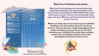 This year will be the 1st Year Anniversary for LDMMIA
Workshops. We will celebrate April 20 day/Week.
However, this time last year, I began planning ideas for a
virtual workshop. It was just for one lol. The First
Workshop was: ‘LDMMIA A Free Reiki Yoga workshop
session. We are still going. Thanks everyone for
attending all sessions and student levels.
th
Part Two of ‘Manifesting’ and ‘Realms’.
Our last Two workshops were about Realms then
Mastering Manifesting. This Session includes review
lecture from workshop library ( 'LDMMIA 2024 Crystal
Gold Lecture 1 Bonus'.) However; its not literally all the
pages, but most. Please read that workshop for the full
lecture, Thx a lot.
Mastering
FOR REALMS AND MANIFESTING...
 