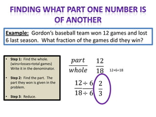 Example: Gordon’s baseball team won 12 games and lost
6 last season. What fraction of the games did they win?


• Step 1: Find the whole.
  (wins+losses=total games)
  Write it in the denominator.          12+6=18
• Step 2: Find the part. The
  part they won is given in the
  problem.

• Step 3: Reduce.
 