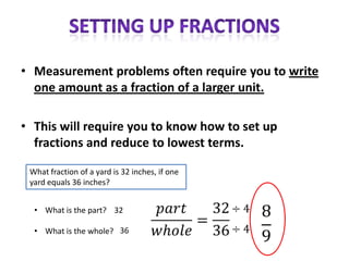 • Measurement problems often require you to write
  one amount as a fraction of a larger unit.

• This will require you to know how to set up
  fractions and reduce to lowest terms.

 What fraction of a yard is 32 inches, if one
 yard equals 36 inches?


  • What is the part? 32

  • What is the whole? 36
 