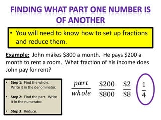 • You will need to know how to set up fractions
    and reduce them.
Example: John makes $800 a month. He pays $200 a
month to rent a room. What fraction of his income does
John pay for rent?
• Step 1: Find the whole.
  Write it in the denominator.

• Step 2: Find the part. Write
  it in the numerator.

• Step 3: Reduce.
 