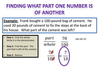 Example: Frank bought a 100-pound bag of cement. He
used 20 pounds of cement to fix the steps at the back of
his house. What part of the cement was left?
• Step 1: Find the whole.
                                             100-30=70
  Write it in the denominator.

• Step 2: Find the part. The
  part that is left of the cement.

• Step 3: Reduce.
 