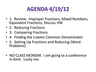 • 1. Review: Improper Fractions, Mixed Numbers,
  Equivalent Fractions, Discuss HW
• 2. Reducing Fractions
• 3. Comparing Fractions
• 4. Finding the Lowest Common Denominator
• 5. Setting Up Fractions and Reducing (Word
  Problems)

• NO CLASS MONDAY. I am going to a conference
  in Kent. Lucky me.
 