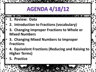 • 1. Review: Data
• 2. Introduction to Fractions (vocabulary)
• 3. Changing Improper Fractions to Whole or
  Mixed Numbers
• 3. Changing Mixed Numbers to Improper
  Fractions
• 4. Equivalent Fractions (Reducing and Raising to
  Higher Terms)
• 5. Practice
 