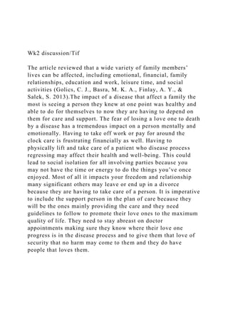 Wk2 discussion/Tif
The article reviewed that a wide variety of family members’
lives can be affected, including emotional, financial, family
relationships, education and work, leisure time, and social
activities (Golics, C. J., Basra, M. K. A., Finlay, A. Y., &
Salek, S. 2013).The impact of a disease that affect a family the
most is seeing a person they knew at one point was healthy and
able to do for themselves to now they are having to depend on
them for care and support. The fear of losing a love one to death
by a disease has a tremendous impact on a person mentally and
emotionally. Having to take off work or pay for around the
clock care is frustrating financially as well. Having to
physically lift and take care of a patient who disease process
regressing may affect their health and well-being. This could
lead to social isolation for all involving parties because you
may not have the time or energy to do the things you’ve once
enjoyed. Most of all it impacts your freedom and relationship
many significant others may leave or end up in a divorce
because they are having to take care of a person. It is imperative
to include the support person in the plan of care because they
will be the ones mainly providing the care and they need
guidelines to follow to promote their love ones to the maximum
quality of life. They need to stay abreast on doctor
appointments making sure they know where their love one
progress is in the disease process and to give them that love of
security that no harm may come to them and they do have
people that loves them.
 