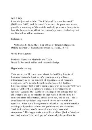 WK 2 DQ 1
Read the journal article “The Ethics of Internet Research”
(Williams, 2012) and this week’s lecture. In your own words,
provide a summary of the article and add your own thoughts on
how the Internet can affect the research process, including, but
not limited to, ethics concerns.
Reference
Williams, S. G. (2012). The Ethics of Internet Research.
Online Journal Of Nursing Informatics, 16(2), 38-48.
Week Two Lecture
Business Research Methods and Tools
Week 2: Research ethics and research design
Hypothesis testing
This week, you’ll learn more about the building blocks of
business research. Last week’s readings and guidance
introduced you to the concept of hypotheses and research
questions. Let’s go into hypothesis testing a bit further.
Let’s reconsider last week’s sample research question: “Why are
some of Ashford University’s students not successful in
school?” Assume that Ashford’s management noticed that not
all students are as successful as they would like them to be:
some students fail courses, others drop out, and so on. This is
considered the problem they would like to solve with the
research. After some background evaluation, the administration
develops a hypothesis about the problem and the question:
“Ashford students don’t succeed when they have old
computers.” The hypothesis states the problem (lack of student
success) and an “educated guess” about why the problem is
 