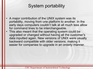 System portability A major contribution of the UNIX system was its portability, moving from one platform to another. In the early days computers couldn’t talk at all much less allow for command lines to be interchangeable. This also meant that the operating system could be upgraded or changed without having all the customer's data inputted again. New versions of UNIX were usually backward compatible with older versions, making it easier for companies to upgrade in an orderly manner. 