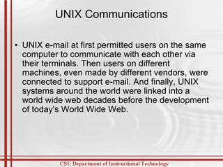 UNIX Communications UNIX e-mail at first permitted users on the same computer to communicate with each other via their terminals. Then users on different machines, even made by different vendors, were connected to support e-mail. And finally, UNIX systems around the world were linked into a world wide web decades before the development of today's World Wide Web. 