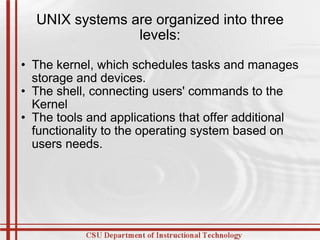 UNIX systems are organized into three levels: The kernel, which schedules tasks and manages storage and devices.  The shell, connecting users' commands to the Kernel  The tools and applications that offer additional functionality to the operating system based on users needs.  