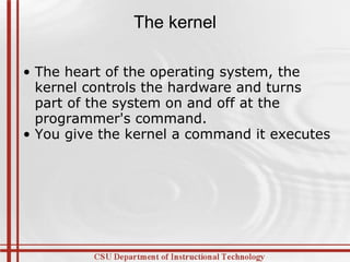 The kernel The heart of the operating system, the kernel controls the hardware and turns part of the system on and off at the programmer's command.  You give the kernel a command it executes 