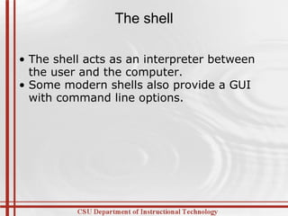 The shell The shell acts as an interpreter between the user and the computer. Some modern shells also provide a GUI with command line options. 