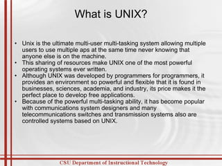 What is UNIX? Unix is the ultimate multi-user multi-tasking system allowing multiple users to use multiple aps at the same time never knowing that anyone else is on the machine. This sharing of resources make UNIX one of the most powerful operating systems ever written. Although UNIX was developed by programmers for programmers, it provides an environment so powerful and flexible that it is found in businesses, sciences, academia, and industry, its price makes it the perfect place to develop free applications. Because of the powerful multi-tasking ability, it has become popular with communications system designers and many telecommunications switches and transmission systems also are controlled systems based on UNIX. 