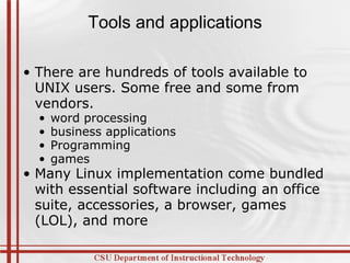Tools and applications There are hundreds of tools available to UNIX users. Some free and some from vendors. word processing business applications Programming games Many Linux implementation come bundled with essential software including an office suite, accessories, a browser, games (LOL), and more 