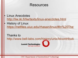Resources Linux Anecdotes  http://liw.iki.fi/liw/texts/linux-anecdotes.html History of Linux  https://netfiles.uiuc.edu/rhasan/linux/#In%20The%20Beginning Thanks to  http://www.bell-labs.com/history/unix/blcontributions.html   