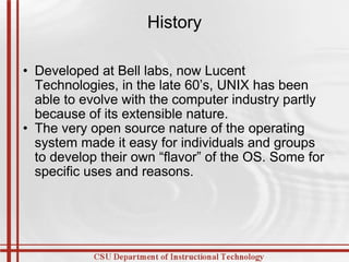 History Developed at Bell labs, now Lucent Technologies, in the late 60’s, UNIX has been able to evolve with the computer industry partly because of its extensible nature. The very open source nature of the operating system made it easy for individuals and groups to develop their own “flavor” of the OS. Some for specific uses and reasons. 