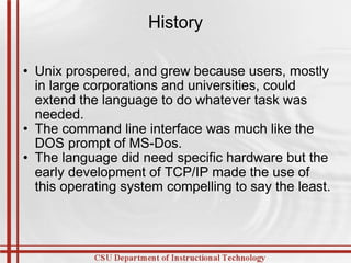 History Unix prospered, and grew because users, mostly in large corporations and universities, could extend the language to do whatever task was needed. The command line interface was much like the DOS prompt of MS-Dos. The language did need specific hardware but the early development of TCP/IP made the use of this operating system compelling to say the least. 