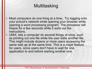 Multitasking Most computers do one thing at a time,. Try logging onto your school’s network while opening your browser while opening a word processing program. The processor will freeze for a few seconds while it sorts out the instructions. UNIX, lets a computer do several things at once, such as printing out one file while the user edits another file. This might include dozens or more users accessing the same web ap at the same time. This is a major feature for users, since users don't have to wait for one application to end before starting another one. 