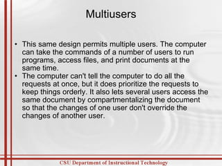 Multiusers This same design permits multiple users. The computer can take the commands of a number of users to run programs, access files, and print documents at the same time. The computer can't tell the computer to do all the requests at once, but it does prioritize the requests to keep things orderly. It also lets several users access the same document by compartmentalizing the document so that the changes of one user don't override the changes of another user. 
