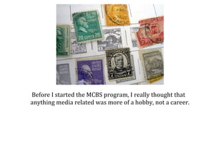 Before I started the MCBS program, I really thought that
anything media related was more of a hobby, not a career.

 