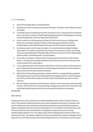 Lauren: Characters:
● Group of 5 teenagersgoona campingholiday.
● Charactersconsistof a promiscuouscharacter(firstgirl),A final girl,A jock/athlete,astoner
and a geek.
● It will beginwithanestablishingshotof the charactersinthe car where theyare introduced
and an equilibriumisbuilt;anestablishingtrackingshot(bydrone?) followingthe caralonga
country/woodedroad,asthe teensgoto theirdestination.
● A shotinside the car will be agroup midshotof all the friendsinthe car, talkingtoeach
otherand revealingthe expositionof where they’re goingandwhatthey’re doing,
introducingthe relationshipsbetweeneachcharacterandthe dynamicof the group.
● As the groupsettle intothe camp,theymake a fire where eachpersonbeginstellingan
urban legend.Thiswill be alongshotof the campfire andeveryone aroundit,contrasting
chiaroscurolightingbetweenthe brightlightsof the fire onthe teensandthe impenetrable
darknessof the surroundingwoods- veryatmospheric.
● Thisis where acharacter introducesthe historical contextof the campsite.We will then
create a montage editrevealingaflashbackof the historical eventinwhichthe characters
are describingintheirurbanlegend.
● As the nightendseachof the characters take shelterintheirtentswhere the killerwhohas
beenstalkingthemforquite sometime.The killerappearsandhuntseachof the characters
downone by one like classicslasherconventions.
● Afterthe firstkillingof the popularguyisshowninthe tent,montage editingisemployed
followingthe chaoticandviolenteventsthatfollow throughoutthe film- lotsof fast-paced
cuts and insertshotsof the weapon,the killer’sface,bloodsplattering,victimsrunning
away,etc.
● We will includeastingat the endof the trailer,afterthe name of the movie andrelease date
isshown- POV shotof victim,heavybreathinginbackground,andthe killer'sface (withmask
and blood) suddenlypopsupintoshot,thusleavingthe audience onajumpscare.
Changeslide
Josie:Setting:
The group of teenswill be campinginanisolatedwoodlandsetting. We have chosentobase our
trailerinthe woodsat nightbecause theyare verydark, desolate andhaunting.The darknessand
lack of visibilitywill make the charactersdistortedandcreate the assumptionthatthe woodsare
endless,allowingthe characterstoeasilystrayandget lost.The shadowsinthe distance will create
the illusionthatsomeoneiswatchingthemmakingthe atmosphere eerie andunnerving,
heighteningthe audience'sfear- thisenigmacode isoftenemployedwithinslasherstoadda new
layerof scare factor. The woodsat nightare commonlyassociatedwith mysteryanddangerandthe
large,tall treeswill make the woodsseemthreateningandominous.The woodsare alsoveryquiet
 