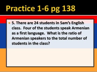    5. There are 24 students in Sam’s English
    class. Four of the students speak Armenian
    as a first language. What is the ratio of
    Armenian speakers to the total number of
    students in the class?
 