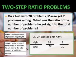    On a test with 20 problems, Maceo got 2
    problems wrong. What was the ratio of the
    number of problems he got right to the total
    number of problems?
Step 1: Find the number
of problems he got right.   20-2= 18problems right.

Step 2: Make a ratio of     right      18         9
the number of problems
                            total      20         10
he got right to the total
number of problems.
Reduce.
 