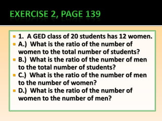    1. A GED class of 20 students has 12 women.
   A.) What is the ratio of the number of
    women to the total number of students?
   B.) What is the ratio of the number of men
    to the total number of students?
   C.) What is the ratio of the number of men
    to the number of women?
   D.) What is the ratio of the number of
    women to the number of men?
 