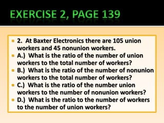  2. At Baxter Electronics there are 105 union
  workers and 45 nonunion workers.
 A.) What is the ratio of the number of union
  workers to the total number of workers?
 B.) What is the ratio of the number of nonunion
  workers to the total number of workers?
 C.) What is the ratio of the number union
  workers to the number of nonunion workers?
 D.) What is the ratio to the number of workers
  to the number of union workers?
 