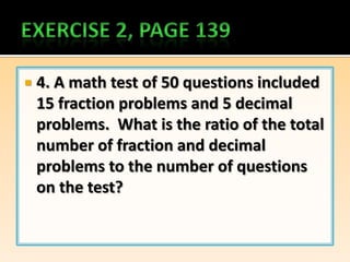    4. A math test of 50 questions included
    15 fraction problems and 5 decimal
    problems. What is the ratio of the total
    number of fraction and decimal
    problems to the number of questions
    on the test?
 