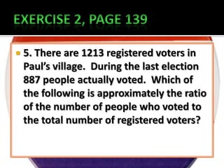    5. There are 1213 registered voters in
    Paul’s village. During the last election
    887 people actually voted. Which of
    the following is approximately the ratio
    of the number of people who voted to
    the total number of registered voters?
 
