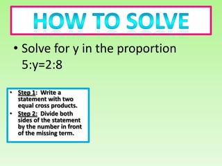 • Solve for y in the proportion
   5:y=2:8
• Step 1: Write a
  statement with two
  equal cross products.
• Step 2: Divide both
  sides of the statement
  by the number in front
  of the missing term.
 