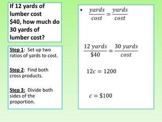 If 12 yards of
lumber cost
                           •
$40, how much do
30 yards of
lumber cost?
Step 1: Set up two
ratios of yards to cost.

Step 2: Find both
cross products.

Step 3: Divide both
sides of the
proportion.
 