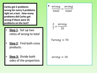Carlos got 2 problems         •
wrong for every 5 problems
right on a test. How many
problems did Carlos get
wrong if there were 35
problems on the test?

 • Step 1: Set up two
   ratios of wrong to total

 • Step 2: Find both cross
   products.

 • Step 3: Divide both
   sides of the proportion.
 