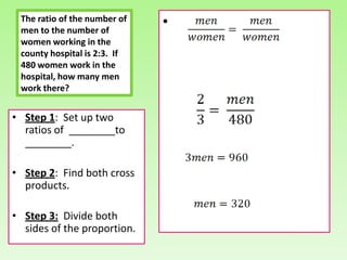The ratio of the number of
 men to the number of
                              •
 women working in the
 county hospital is 2:3. If
 480 women work in the
 hospital, how many men
 work there?


• Step 1: Set up two
  ratios of ________to
  ________.

• Step 2: Find both cross
  products.

• Step 3: Divide both
  sides of the proportion.
 