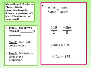 Manny Drove 110 miles in
2 hours. Which                •
expression shows the
distance he can travel in 5
hours if he drives at the
same speed?


• Step 1: Set up two
  ratios of ________to
  ________.

• Step 2: Find both
  cross products.

• Step 3: Divide both
  sides of the
  proportion.
 