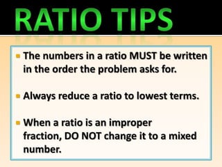    The numbers in a ratio MUST be written
    in the order the problem asks for.

   Always reduce a ratio to lowest terms.

   When a ratio is an improper
    fraction, DO NOT change it to a mixed
    number.
 