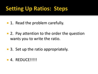    1. Read the problem carefully.

   2. Pay attention to the order the question
    wants you to write the ratio.

   3. Set up the ratio appropriately.

   4. REDUCE!!!!!
 