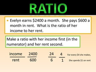    Evelyn earns $2400 a month. She pays $600 a
    month in rent. What is the ratio of her
    income to her rent.
Make a ratio with her income first (in the
numerator) and her rent second.

    income    2400       24    4    For every $4 she makes,

      rent     600        6     1    She spends $1 on rent
 