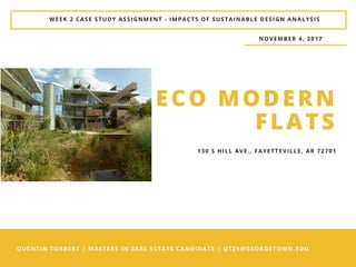 QUENTIN TORBERT | MASTERS IN REAL ESTATE CANDIDATE | QT21@GEORGETOWN.EDU
WEEK 2 CASE STUDY ASSIGNMENT - IMPACTS OF SUSTAINABLE DESIGN ANALYSIS
ECO MODERN
FLATS
NOVEMBER 4, 2017
130 S HILL AVE., FAYETTEVILLE, AR 72701
 