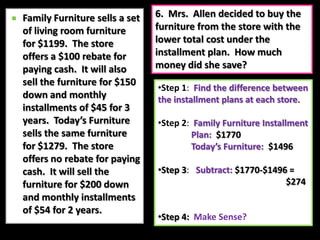 Step 2:  Down Payment:  $200               Monthly Payment: $54               Time Period:  2 years = 24 	  		        monthsStep 3:   Calculate amount from 	payments:  $54 × 24= $1296Add the down payment:$1296 + $200= $1496Step 4:Make Sense?  6.  Mrs.  Allen decided to buy the furniture from the store with the lower total cost under the installment plan.  How much money did she save?Family Furniture sells a set of living room furniture for $1199.  The store offers a $100 rebate for paying cash.  It will also sell the furniture for $150 down and monthly installments of $45 for 3 years.  Today’s Furniture sells the same furniture for $1279.  The store offers no rebate for paying cash.  It will sell the furniture for $200 down and monthly installments of $54 for 2 years.Step 1:  Find the difference between the installment plans at each store.  