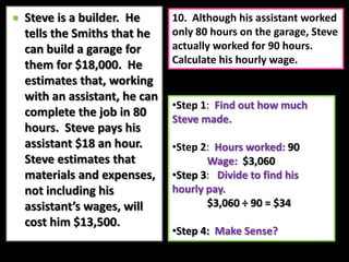 Step 4:Make Sense?  8.  If the work is done in 80 hours as planned, how much will the assistant get paid?Steve is a builder.  He tells the Smiths that he can build a garage for them for $18,000.  He estimates that, working with an assistant, he can complete the job in 80 hours.  Steve pays his assistant $18 an hour.  Steve estimates that materials and expenses, not including his assistant’s wages, will cost him $13,500.Step 1:  Find how much the assistant will get paid for 80 hours of work.
