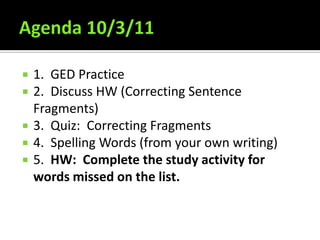 Agenda 10/3/11 1.  GED Practice 2.  Discuss HW (Correcting Sentence Fragments) 3.  Quiz:  Correcting Fragments 4.  Spelling Words (from your own writing) 5.  HW:  Complete the study activity for words missed on the list. 